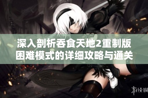 深入剖析吞食天地2重制版困难模式的详细攻略与通关技巧