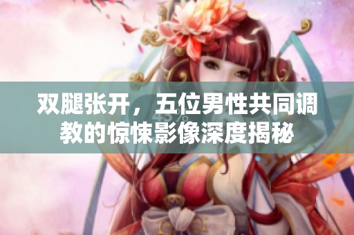 双腿张开，五位男性共同调教的惊悚影像深度揭秘