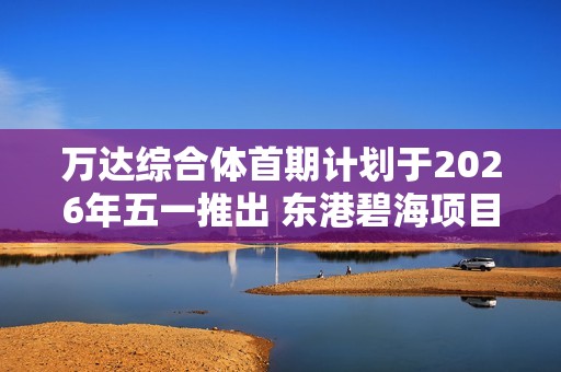 万达综合体首期计划于2026年五一推出 东港碧海项目重焕新貌