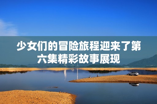 少女们的冒险旅程迎来了第六集精彩故事展现