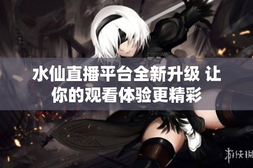 水仙直播平台全新升级 让你的观看体验更精彩