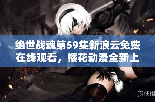 绝世战魂第59集新浪云免费在线观看，樱花动漫全新上线