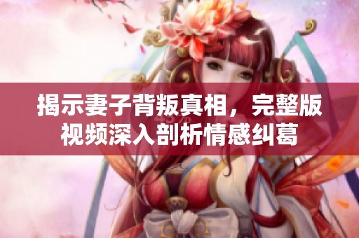 揭示妻子背叛真相，完整版视频深入剖析情感纠葛