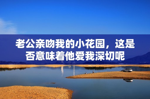 老公亲吻我的小花园，这是否意味着他爱我深切呢