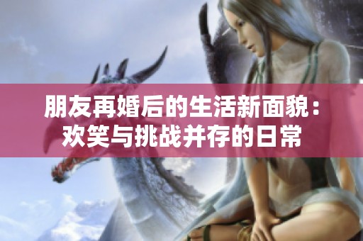 朋友再婚后的生活新面貌：欢笑与挑战并存的日常