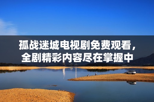 孤战迷城电视剧免费观看，全剧精彩内容尽在掌握中