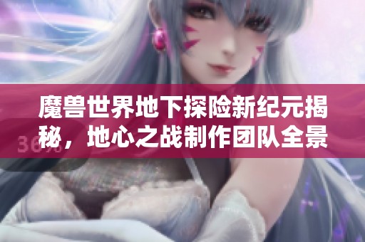 魔兽世界地下探险新纪元揭秘，地心之战制作团队全景解析