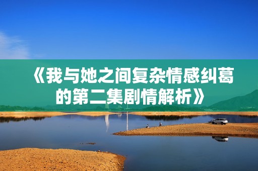 《我与她之间复杂情感纠葛的第二集剧情解析》