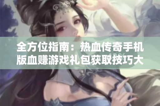 全方位指南：热血传奇手机版血赚游戏礼包获取技巧大揭秘