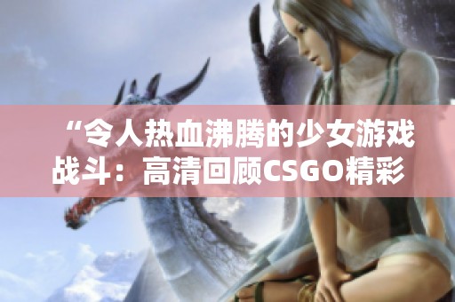 “令人热血沸腾的少女游戏战斗：高清回顾CSGO精彩瞬间”