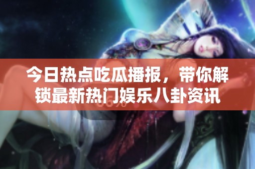 今日热点吃瓜播报，带你解锁最新热门娱乐八卦资讯