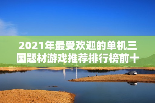 2021年最受欢迎的单机三国题材游戏推荐排行榜前十名