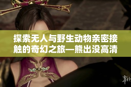探索无人与野生动物亲密接触的奇幻之旅—熊出没高清影像全体验