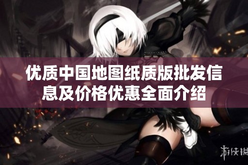 优质中国地图纸质版批发信息及价格优惠全面介绍