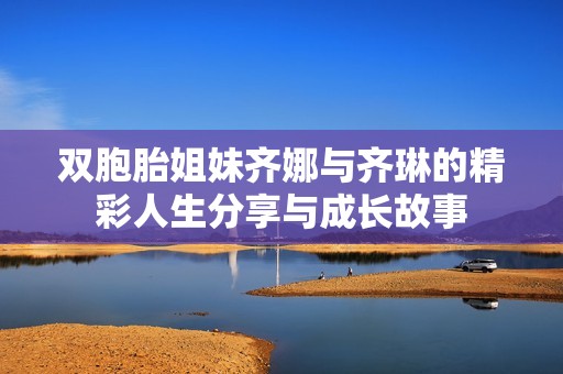 双胞胎姐妹齐娜与齐琳的精彩人生分享与成长故事