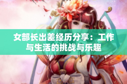 女部长出差经历分享：工作与生活的挑战与乐趣
