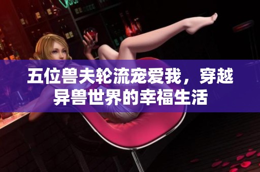 五位兽夫轮流宠爱我，穿越异兽世界的幸福生活