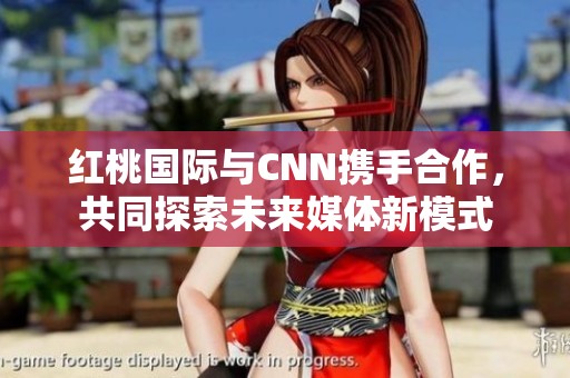 红桃国际与CNN携手合作，共同探索未来媒体新模式