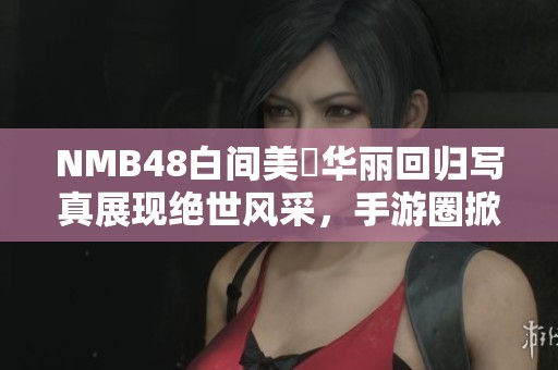 NMB48白间美瑠华丽回归写真展现绝世风采，手游圈掀动新热潮
