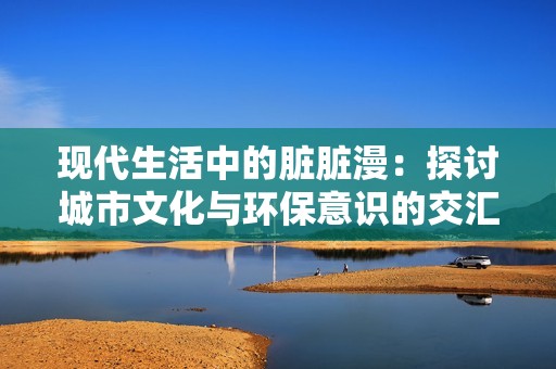 现代生活中的脏脏漫：探讨城市文化与环保意识的交汇点