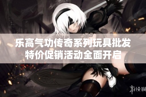 乐高气功传奇系列玩具批发特价促销活动全面开启