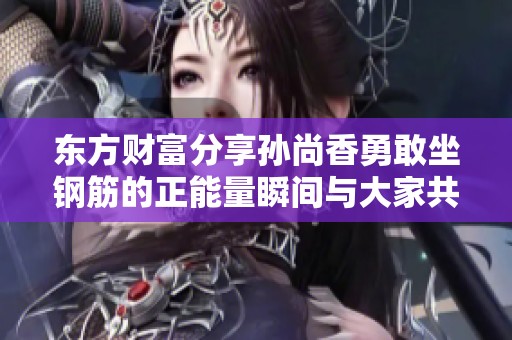 东方财富分享孙尚香勇敢坐钢筋的正能量瞬间与大家共鸣