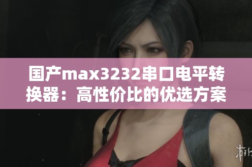 国产max3232串口电平转换器：高性价比的优选方案解析