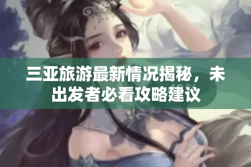 三亚旅游最新情况揭秘，未出发者必看攻略建议