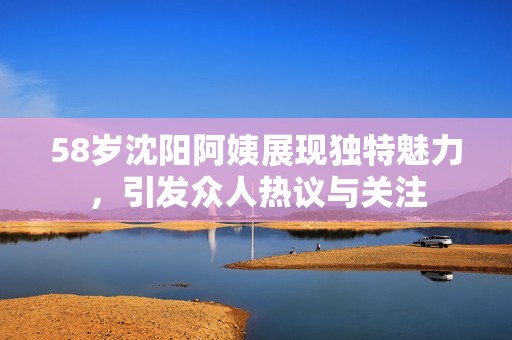 58岁沈阳阿姨展现独特魅力，引发众人热议与关注