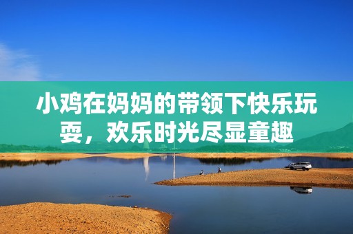 小鸡在妈妈的带领下快乐玩耍，欢乐时光尽显童趣