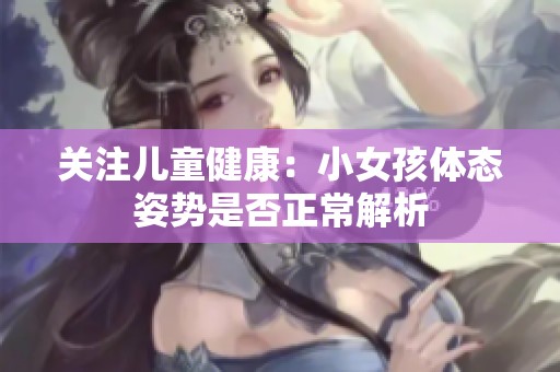 关注儿童健康：小女孩体态姿势是否正常解析