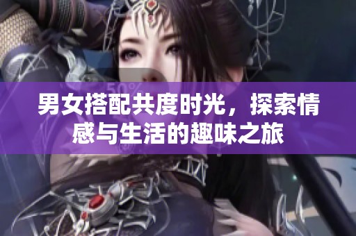 男女搭配共度时光，探索情感与生活的趣味之旅