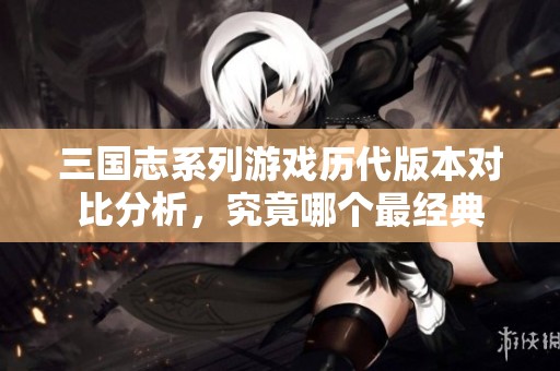 三国志系列游戏历代版本对比分析，究竟哪个最经典