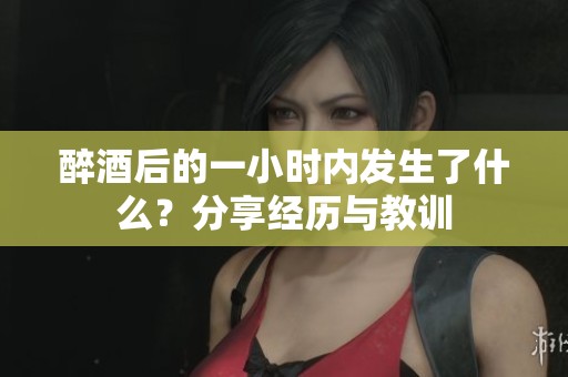 醉酒后的一小时内发生了什么？分享经历与教训