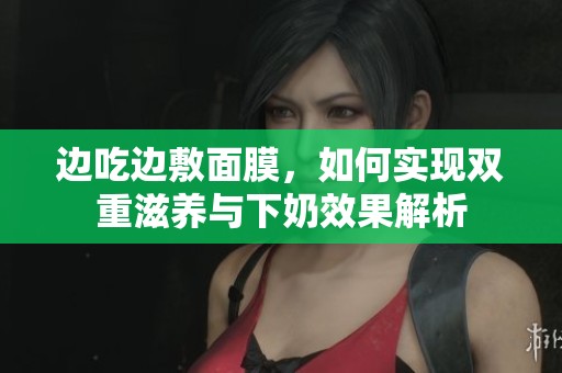 边吃边敷面膜，如何实现双重滋养与下奶效果解析