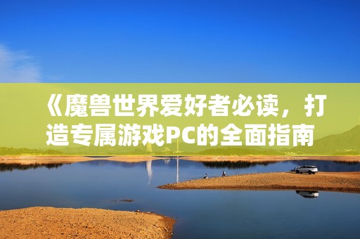 《魔兽世界爱好者必读，打造专属游戏PC的全面指南》
