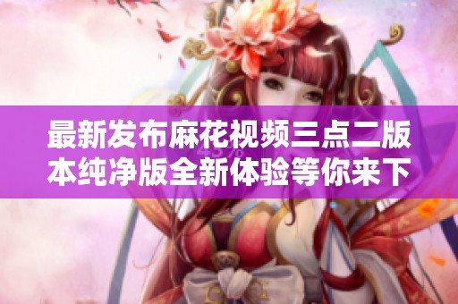 最新发布麻花视频三点二版本纯净版全新体验等你来下载