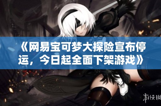 《网易宝可梦大探险宣布停运，今日起全面下架游戏》