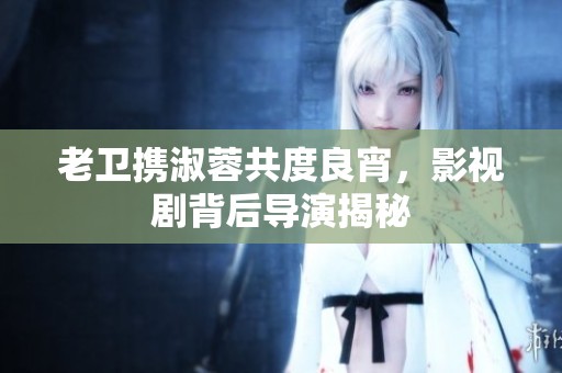 老卫携淑蓉共度良宵，影视剧背后导演揭秘