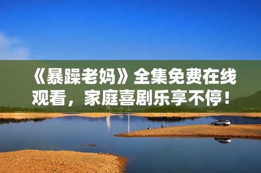 《暴躁老妈》全集免费在线观看，家庭喜剧乐享不停！