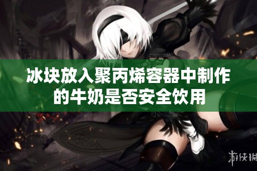 冰块放入聚丙烯容器中制作的牛奶是否安全饮用