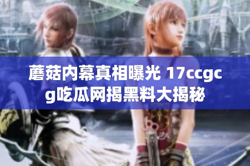 蘑菇内幕真相曝光 17ccgcg吃瓜网揭黑料大揭秘