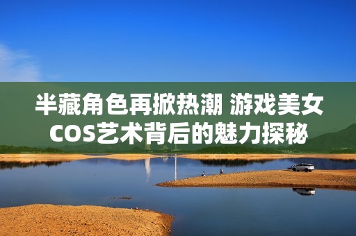 半藏角色再掀热潮 游戏美女COS艺术背后的魅力探秘