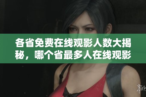 各省免费在线观影人数大揭秘，哪个省最多人在线观影