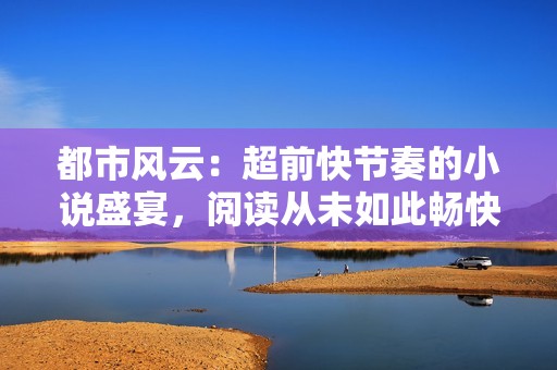 都市风云：超前快节奏的小说盛宴，阅读从未如此畅快