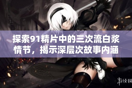 探索91精片中的三次流白浆情节，揭示深层次故事内涵