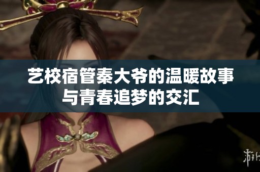 艺校宿管秦大爷的温暖故事与青春追梦的交汇