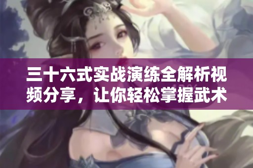 三十六式实战演练全解析视频分享，让你轻松掌握武术精髓