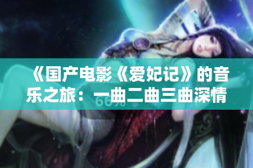 《国产电影《爱妃记》的音乐之旅：一曲二曲三曲深情解析》