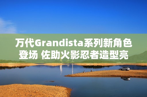 万代Grandista系列新角色登场 佐助火影忍者造型亮相引热议
